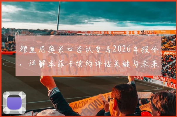 穆里尼奥亲口否认皇马2026年报价，详解本菲卡续约评估关键与未来去向