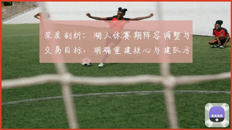 深度剖析：湖人休赛期阵容调整与交易目标，明确重建核心与建队方向