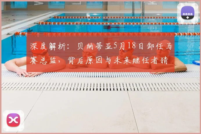 深度解析:贝纳蒂亚5月18日卸任马赛总监,背后原因与未来继任者猜想
