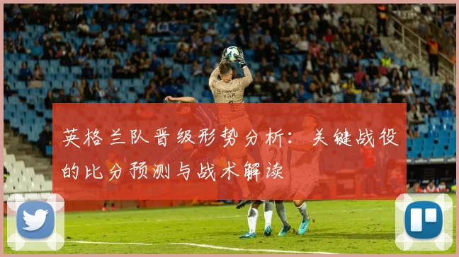 英格兰队晋级形势分析：关键战役的比分预测与战术解读