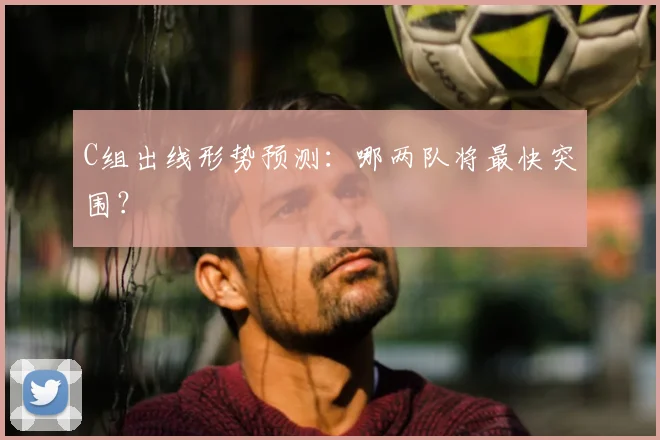 C组出线形势预测：哪两队将最快突围？