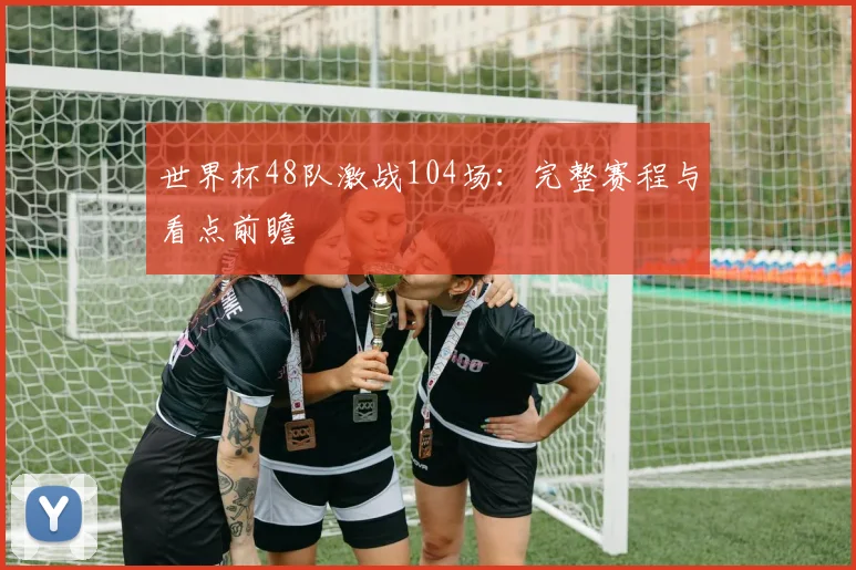 世界杯48队激战104场：完整赛程与看点前瞻