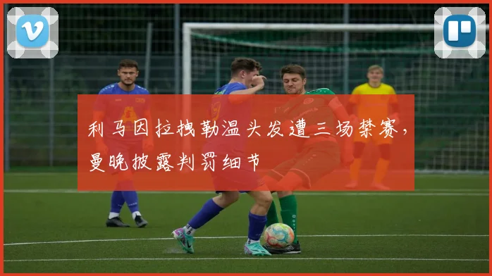 利马因拉拽勒温头发遭三场禁赛，曼晚披露判罚细节