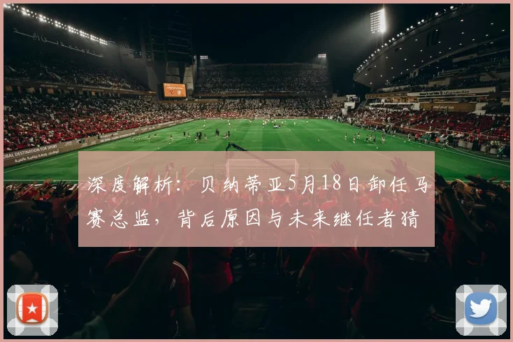 深度解析：贝纳蒂亚5月18日卸任马赛总监，背后原因与未来继任者猜想