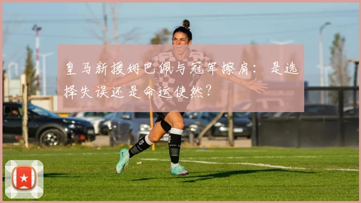 皇马新援姆巴佩与冠军擦肩：是选择失误还是命运使然？