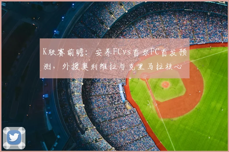 K联赛前瞻：安养FCvs首尔FC首发预测，外援奥利维拉与克里马拉核心对决