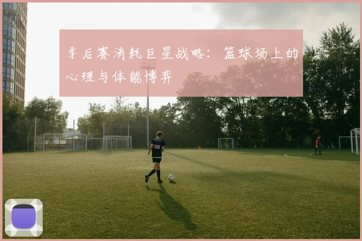 季后赛消耗巨星战略：篮球场上的心理与体能博弈