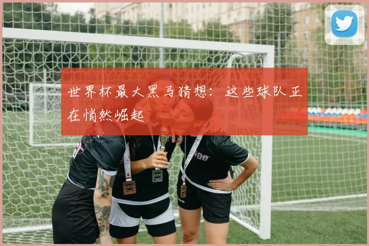 世界杯最大黑马猜想：这些球队正在悄然崛起