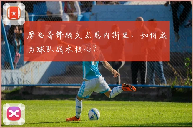摩洛哥锋线支点恩内斯里，如何成为球队战术核心？