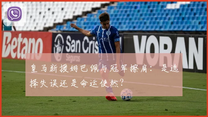 皇马新援姆巴佩与冠军擦肩：是选择失误还是命运使然？